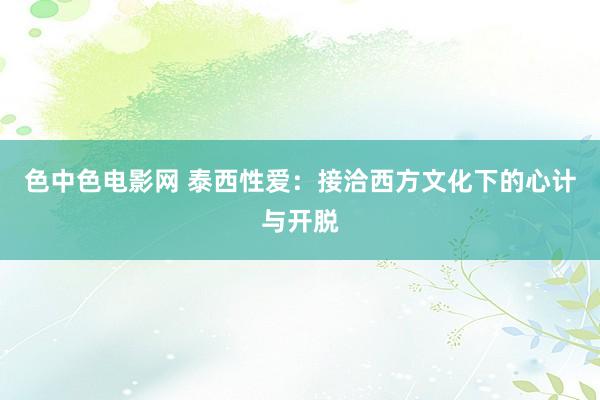 色中色电影网 泰西性爱：接洽西方文化下的心计与开脱