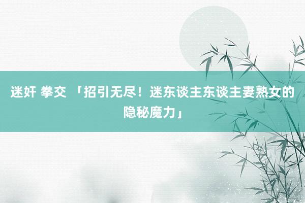迷奸 拳交 「招引无尽！迷东谈主东谈主妻熟女的隐秘魔力」
