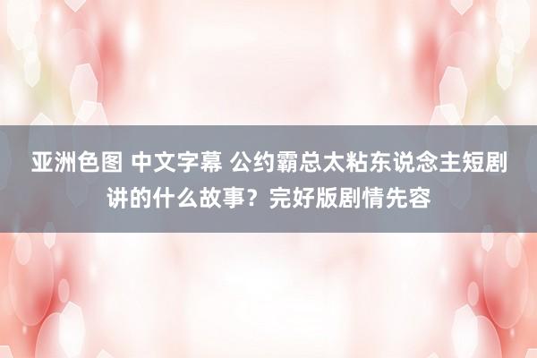亚洲色图 中文字幕 公约霸总太粘东说念主短剧讲的什么故事？完好版剧情先容