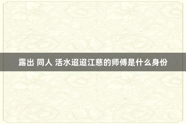 露出 同人 活水迢迢江慈的师傅是什么身份