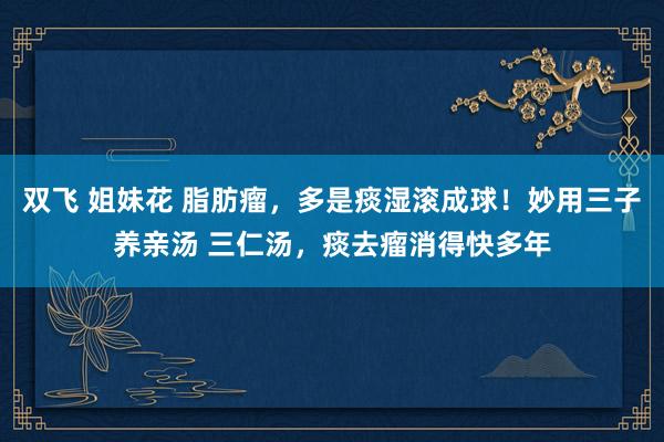 双飞 姐妹花 脂肪瘤,多是痰湿滚成球!妙用三子养亲汤 三仁汤,痰去瘤消得快多年