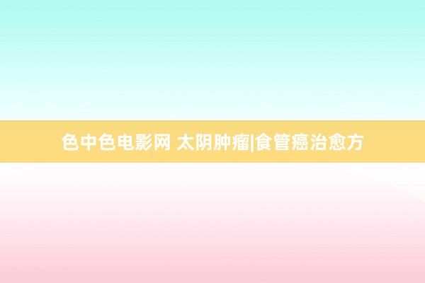 色中色电影网 太阴肿瘤|食管癌治愈方