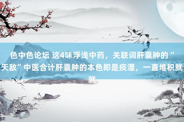 色中色论坛 这4味浮浅中药,关联词肝囊肿的“天敌”中医合计肝囊肿的本色即是痰湿,一直堆积就