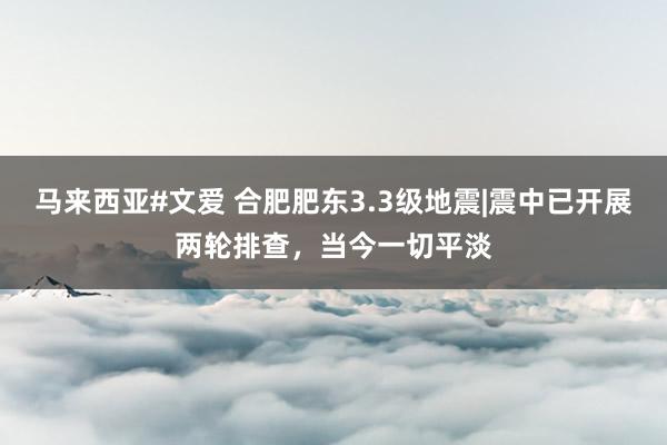 马来西亚#文爱 合肥肥东3.3级地震|震中已开展两轮排查,当今一切平淡