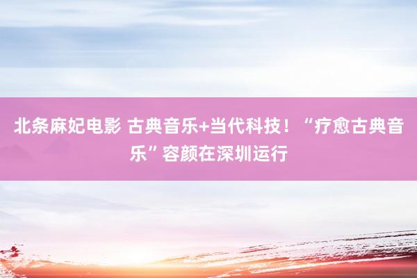 北条麻妃电影 古典音乐+当代科技！“疗愈古典音乐”容颜在深圳运行