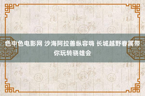 色中色电影网 沙海阿拉善纵容嗨 长城越野眷属带你玩转骁雄会