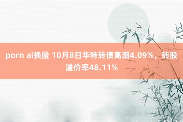 porn ai换脸 10月8日华特转债高潮4.09%,转股溢价率48.11%