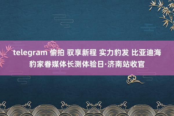 telegram 偷拍 驭享新程 实力豹发 比亚迪海豹家眷媒体长测体验日·济南站收官