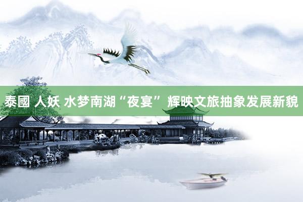 泰國 人妖 水梦南湖“夜宴” 辉映文旅抽象发展新貌