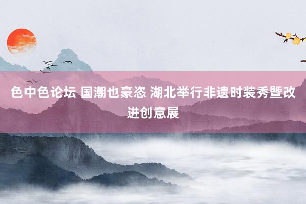 色中色论坛 国潮也豪恣 湖北举行非遗时装秀暨改进创意展