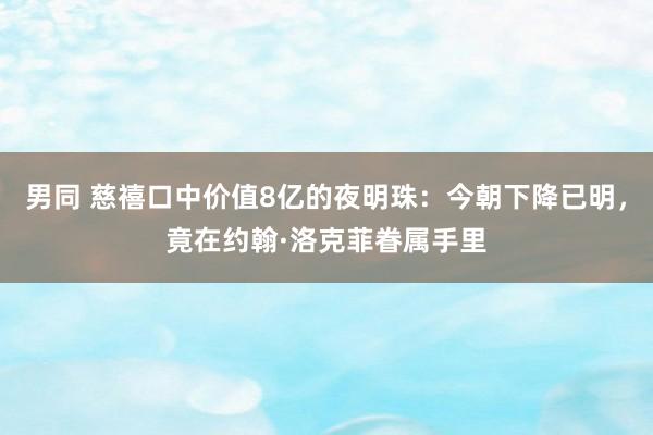 男同 慈禧口中价值8亿的夜明珠：今朝下降已明，竟在约翰·洛克菲眷属手里
