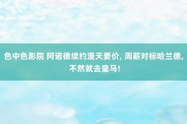 色中色影院 阿诺德续约漫天要价， 周薪对标哈兰德， 不然就去皇马!