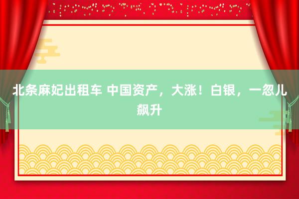 北条麻妃出租车 中国资产，大涨！白银，一忽儿飙升