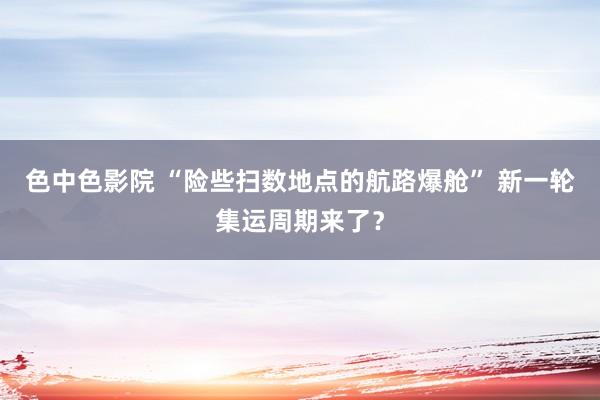 色中色影院 “险些扫数地点的航路爆舱” 新一轮集运周期来了？