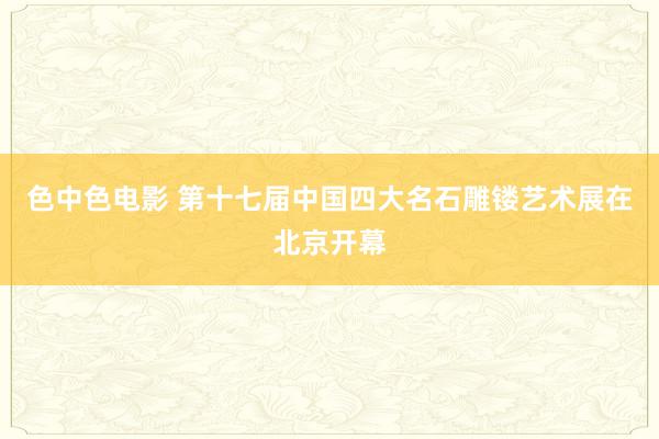 色中色电影 第十七届中国四大名石雕镂艺术展在北京开幕