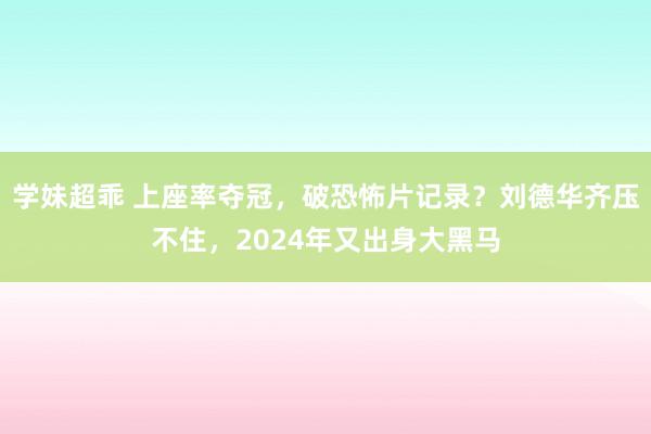 学妹超乖 上座率夺冠，破恐怖片记录？刘德华齐压不住，2024年又出身大黑马