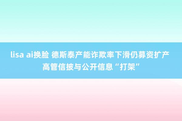 lisa ai换脸 德斯泰产能诈欺率下滑仍募资扩产 高管信披与公开信息“打架”