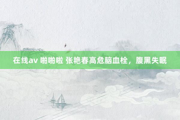 在线av 啪啪啦 张艳春高危脑血栓，腹黑失眠