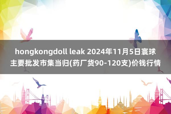 hongkongdoll leak 2024年11月5日寰球主要批发市集当归(药厂货90-120支)价钱行情