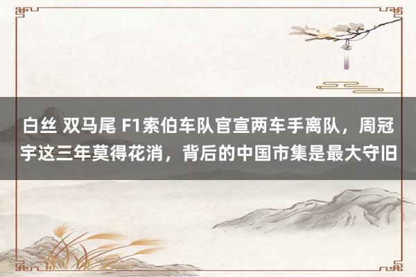 白丝 双马尾 F1索伯车队官宣两车手离队，周冠宇这三年莫得花消，背后的中国市集是最大守旧