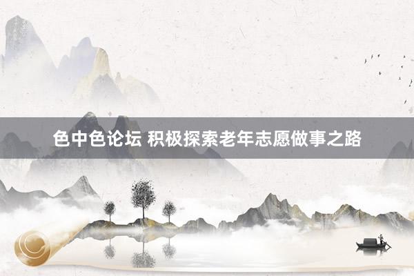 色中色论坛 积极探索老年志愿做事之路