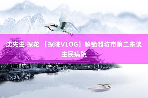 沈先生 探花 【探院VLOG】解锁潍坊市第二东谈主民病院