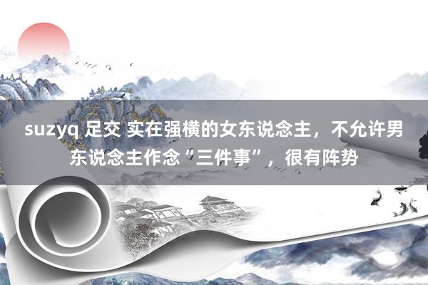 suzyq 足交 实在强横的女东说念主，不允许男东说念主作念“三件事”，很有阵势