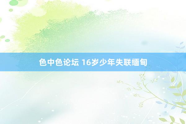 色中色论坛 16岁少年失联缅甸