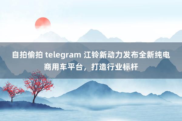 自拍偷拍 telegram 江铃新动力发布全新纯电商用车平台，打造行业标杆