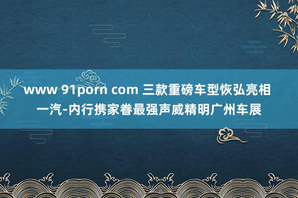 www 91porn com 三款重磅车型恢弘亮相 一汽-内行携家眷最强声威精明广州车展