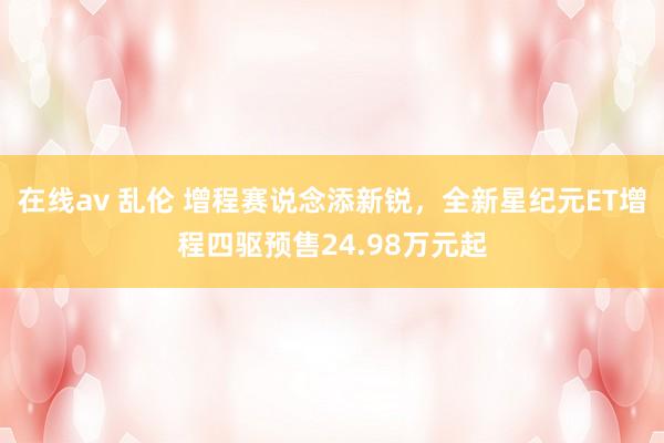 在线av 乱伦 增程赛说念添新锐，全新星纪元ET增程四驱预售24.98万元起