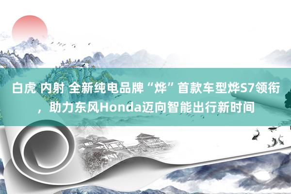 白虎 内射 全新纯电品牌“烨”首款车型烨S7领衔，助力东风Honda迈向智能出行新时间