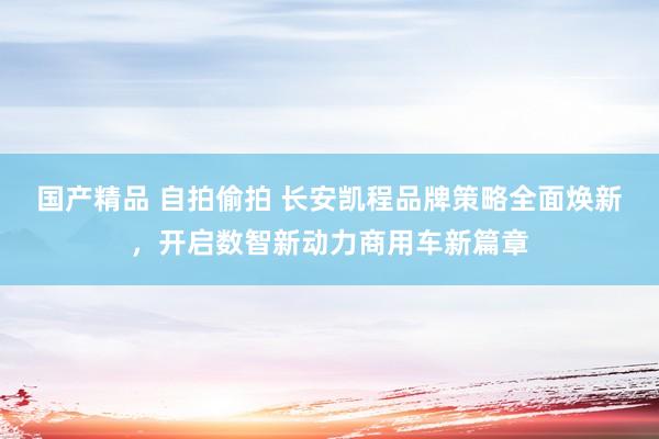 国产精品 自拍偷拍 长安凯程品牌策略全面焕新，开启数智新动力商用车新篇章