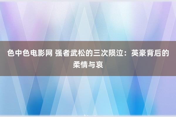 色中色电影网 强者武松的三次陨泣：英豪背后的柔情与哀