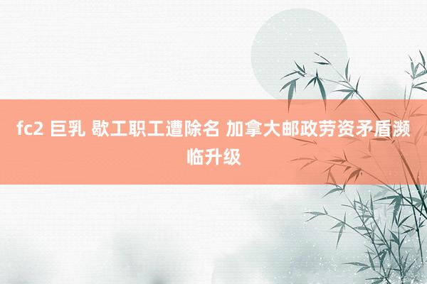 fc2 巨乳 歇工职工遭除名 加拿大邮政劳资矛盾濒临升级
