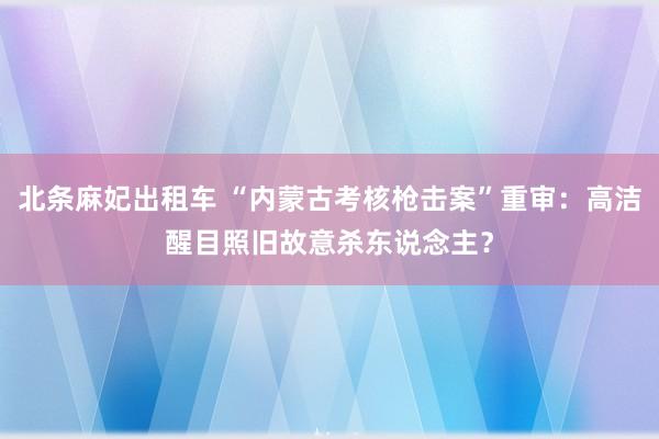 北条麻妃出租车 “内蒙古考核枪击案”重审：高洁醒目照旧故意杀东说念主？