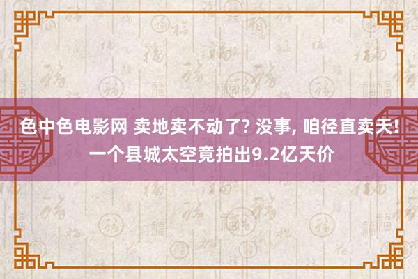色中色电影网 卖地卖不动了? 没事， 咱径直卖天! 一个县城太空竟拍出9.2亿天价