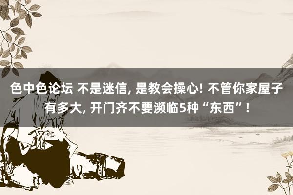 色中色论坛 不是迷信， 是教会操心! 不管你家屋子有多大， 开门齐不要濒临5种“东西”!