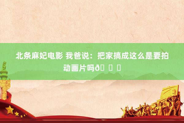 北条麻妃电影 我爸说:把家搞成这么是要拍动画片吗😂