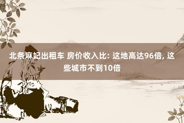 北条麻妃出租车 房价收入比: 这地高达96倍， 这些城市不到10倍
