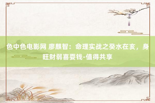 色中色电影网 廖麒智：命理实战之癸水在亥，身旺财弱喜耍钱-值得共享