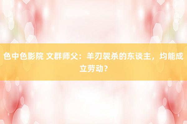 色中色影院 文群师父：羊刃袈杀的东谈主，均能成立劳动？