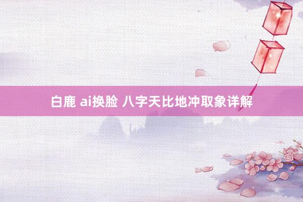 白鹿 ai换脸 八字天比地冲取象详解