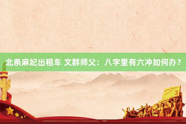 北条麻妃出租车 文群师父：八字里有六冲如何办？
