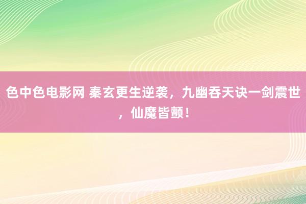 色中色电影网 秦玄更生逆袭，九幽吞天诀一剑震世，仙魔皆颤！