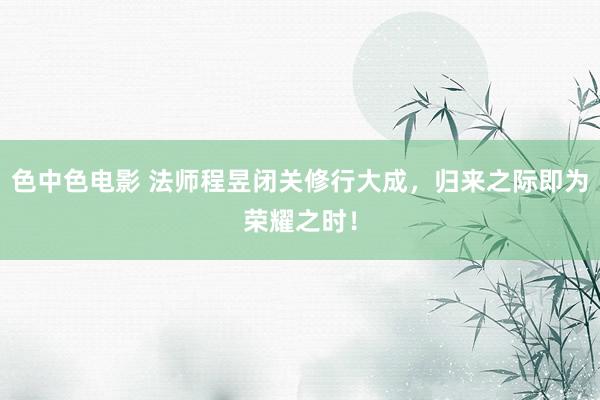 色中色电影 法师程昱闭关修行大成，归来之际即为荣耀之时！