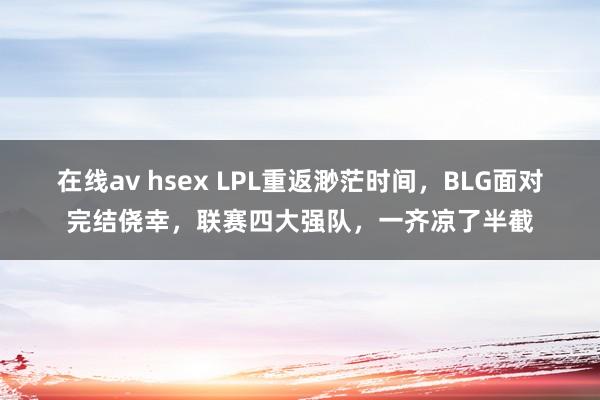 在线av hsex LPL重返渺茫时间，BLG面对完结侥幸，联赛四大强队，一齐凉了半截