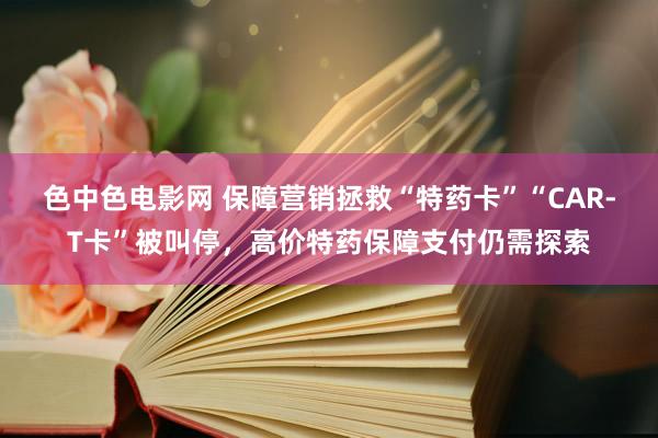 色中色电影网 保障营销拯救“特药卡”“CAR-T卡”被叫停，高价特药保障支付仍需探索