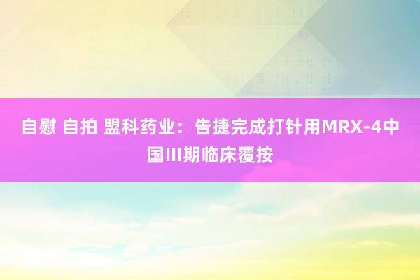 自慰 自拍 盟科药业：告捷完成打针用MRX-4中国Ⅲ期临床覆按