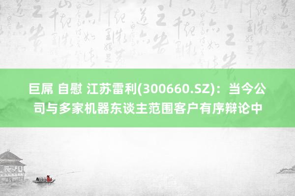 巨屌 自慰 江苏雷利(300660.SZ)：当今公司与多家机器东谈主范围客户有序辩论中